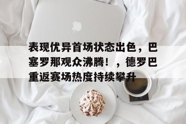 包含表现优异首场状态出色，巴塞罗那观众沸腾！，德罗巴重返赛场热度持续攀升的词条