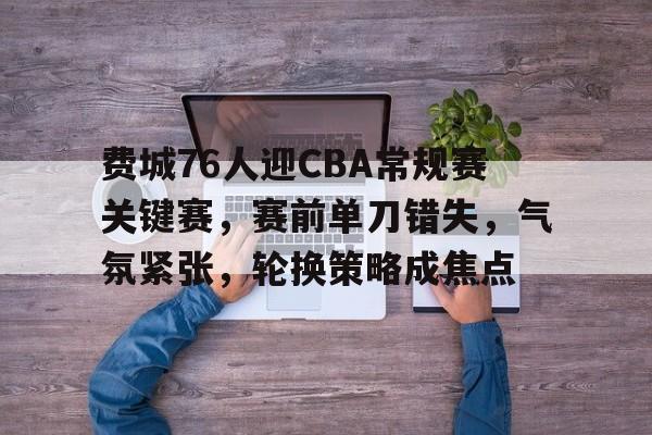 费城76人迎CBA常规赛关键赛，赛前单刀错失，气氛紧张，轮换策略成焦点的简单介绍-爱游戏入口